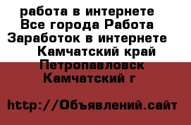 работа в интернете - Все города Работа » Заработок в интернете   . Камчатский край,Петропавловск-Камчатский г.